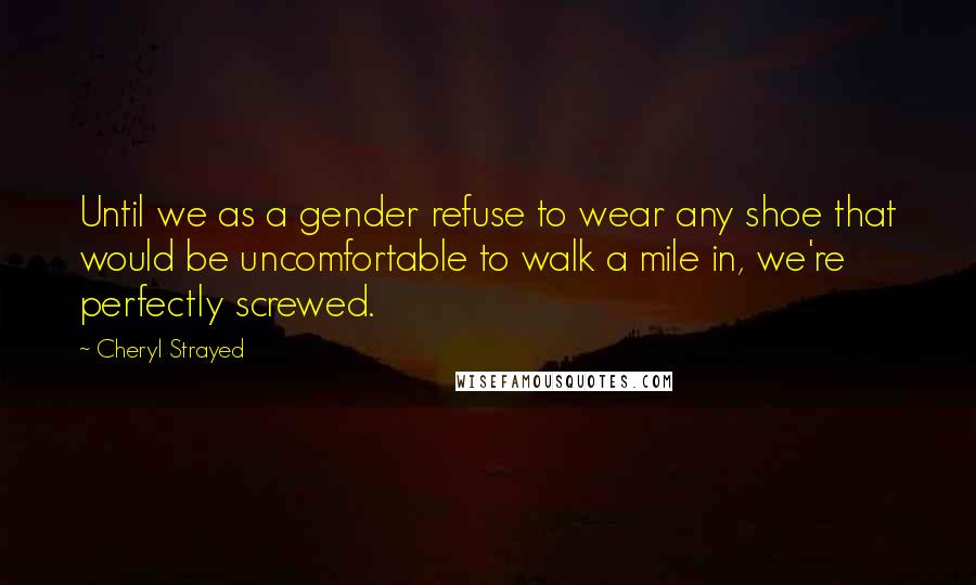 Cheryl Strayed Quotes: Until we as a gender refuse to wear any shoe that would be uncomfortable to walk a mile in, we're perfectly screwed.