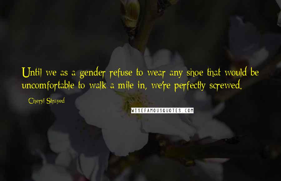 Cheryl Strayed Quotes: Until we as a gender refuse to wear any shoe that would be uncomfortable to walk a mile in, we're perfectly screwed.