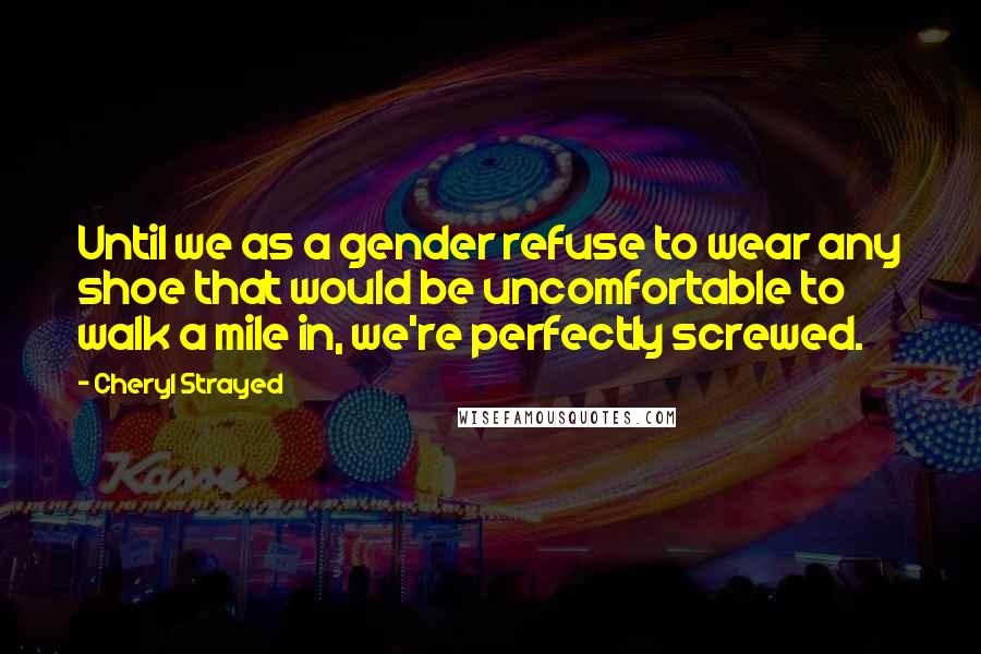 Cheryl Strayed Quotes: Until we as a gender refuse to wear any shoe that would be uncomfortable to walk a mile in, we're perfectly screwed.