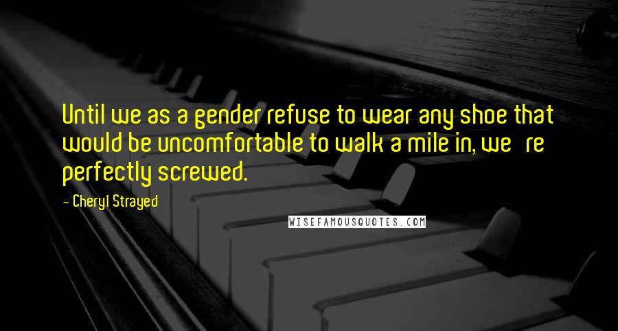 Cheryl Strayed Quotes: Until we as a gender refuse to wear any shoe that would be uncomfortable to walk a mile in, we're perfectly screwed.