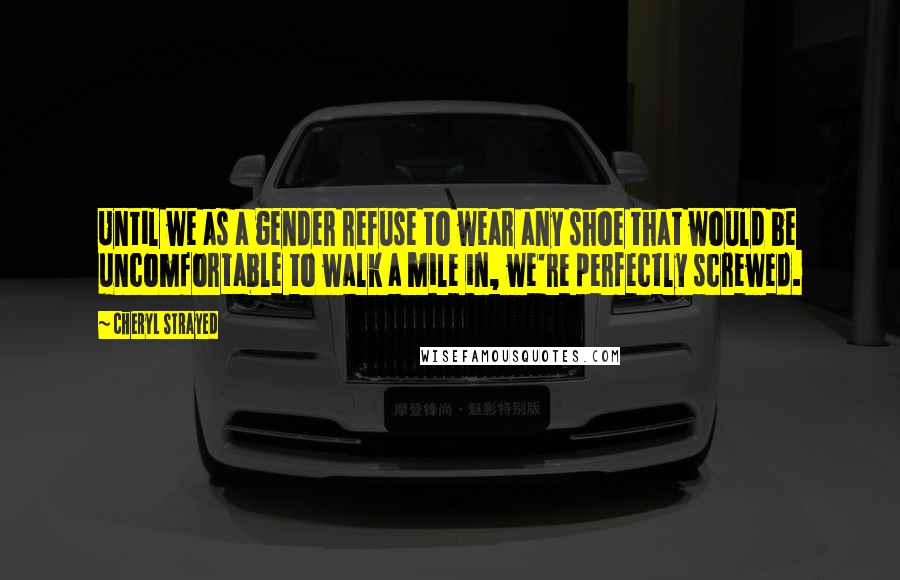 Cheryl Strayed Quotes: Until we as a gender refuse to wear any shoe that would be uncomfortable to walk a mile in, we're perfectly screwed.