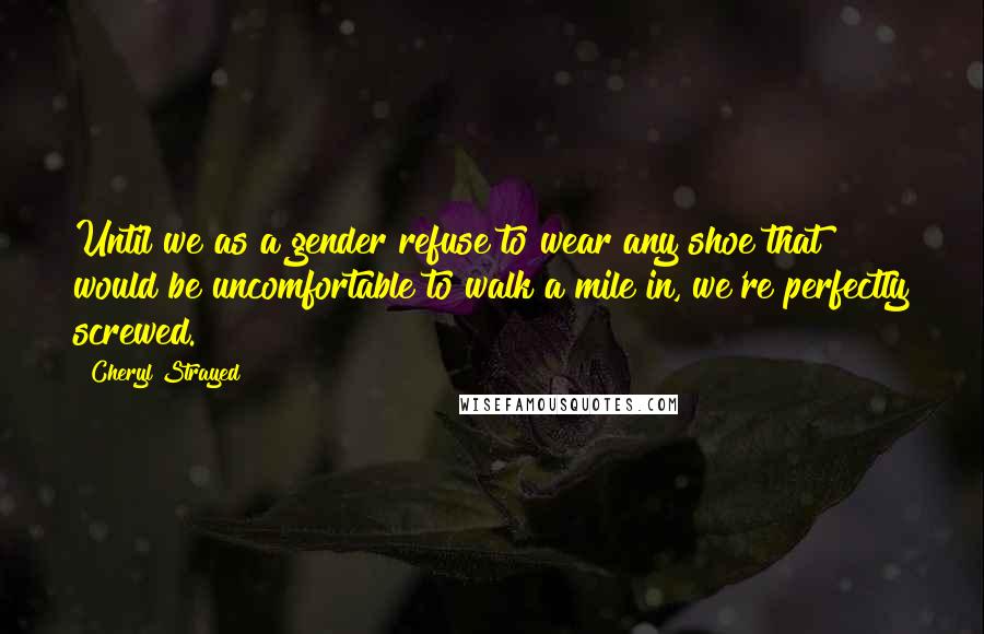 Cheryl Strayed Quotes: Until we as a gender refuse to wear any shoe that would be uncomfortable to walk a mile in, we're perfectly screwed.