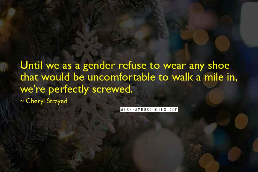 Cheryl Strayed Quotes: Until we as a gender refuse to wear any shoe that would be uncomfortable to walk a mile in, we're perfectly screwed.