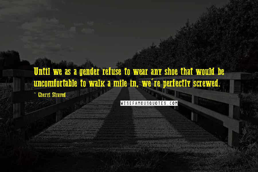 Cheryl Strayed Quotes: Until we as a gender refuse to wear any shoe that would be uncomfortable to walk a mile in, we're perfectly screwed.