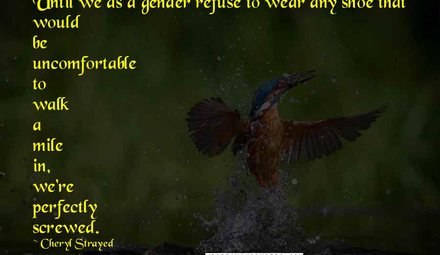 Cheryl Strayed Quotes: Until we as a gender refuse to wear any shoe that would be uncomfortable to walk a mile in, we're perfectly screwed.