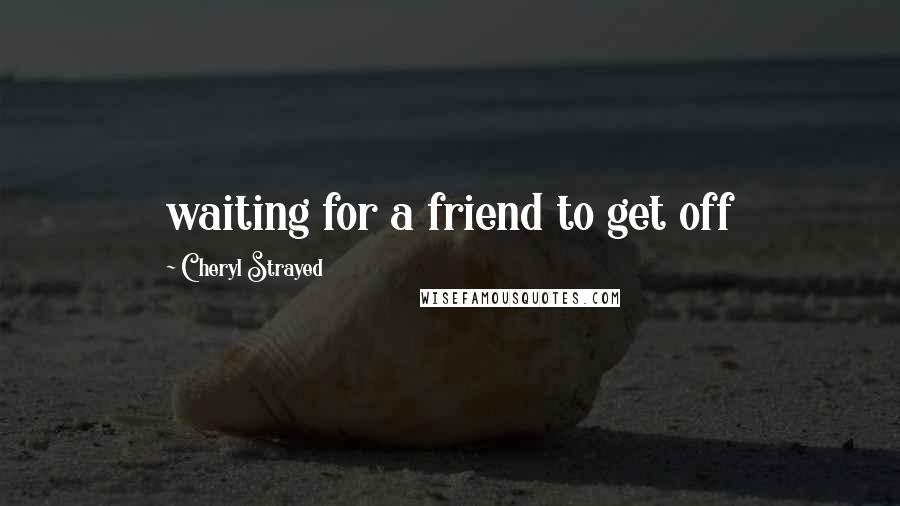 Cheryl Strayed Quotes: waiting for a friend to get off