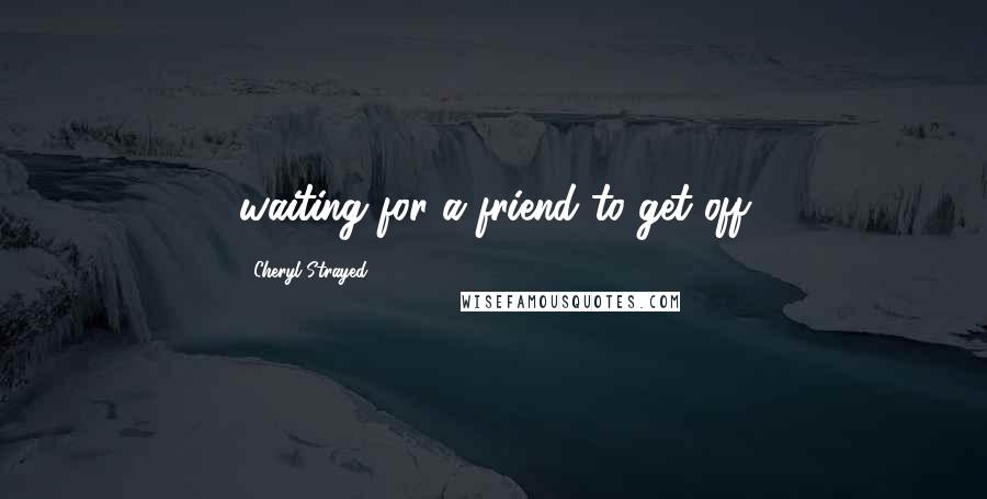 Cheryl Strayed Quotes: waiting for a friend to get off