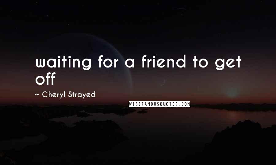 Cheryl Strayed Quotes: waiting for a friend to get off