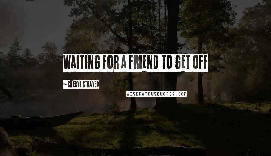 Cheryl Strayed Quotes: waiting for a friend to get off