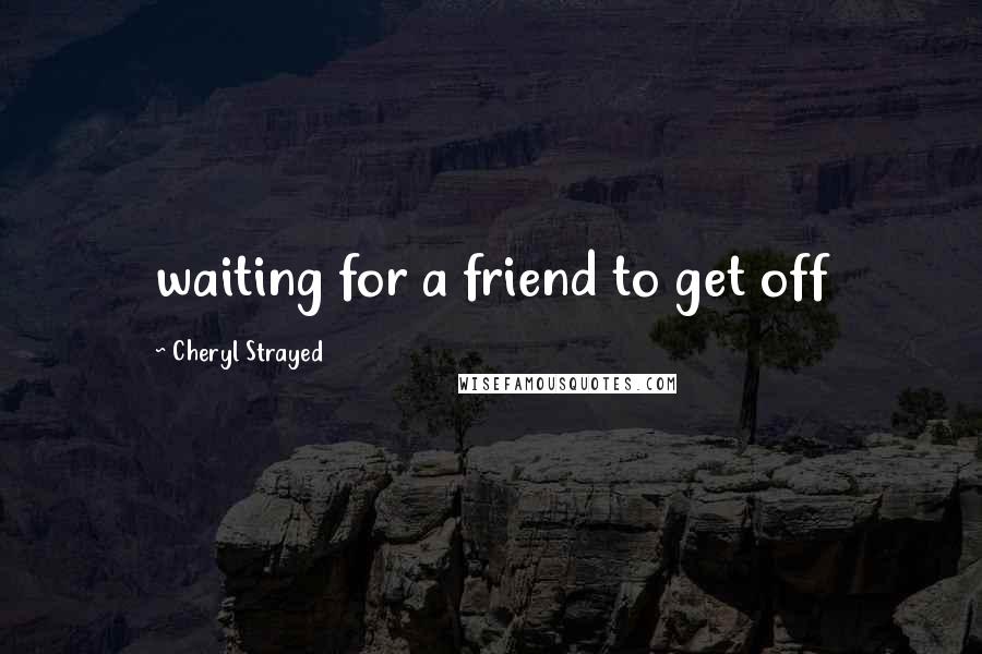 Cheryl Strayed Quotes: waiting for a friend to get off