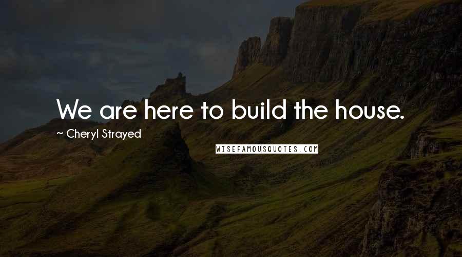 Cheryl Strayed Quotes: We are here to build the house.