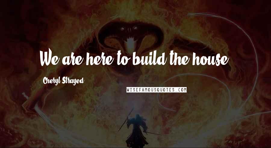 Cheryl Strayed Quotes: We are here to build the house.