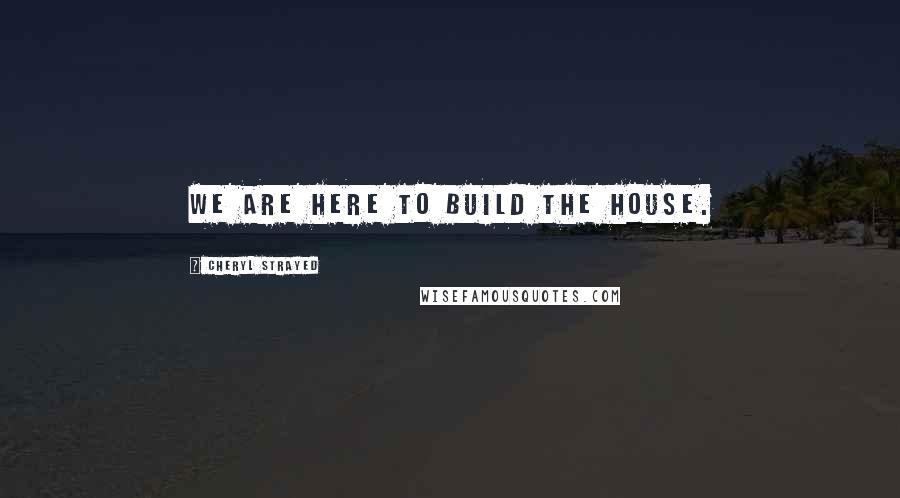 Cheryl Strayed Quotes: We are here to build the house.