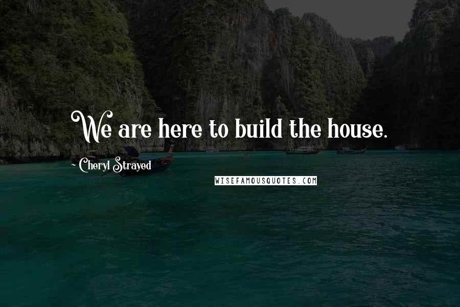 Cheryl Strayed Quotes: We are here to build the house.