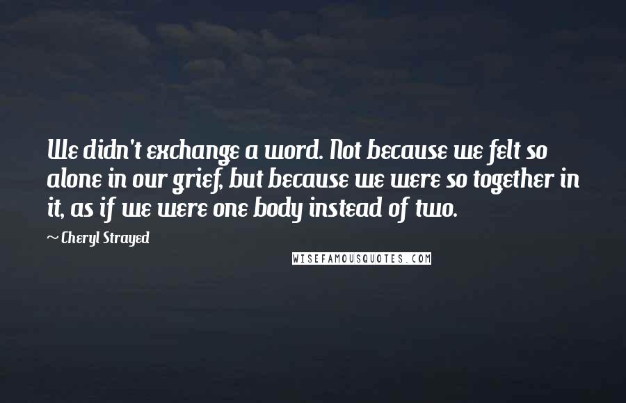 Cheryl Strayed Quotes: We didn't exchange a word. Not because we felt so alone in our grief, but because we were so together in it, as if we were one body instead of two.