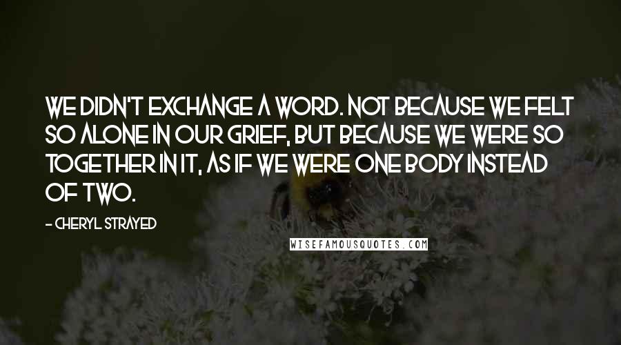 Cheryl Strayed Quotes: We didn't exchange a word. Not because we felt so alone in our grief, but because we were so together in it, as if we were one body instead of two.