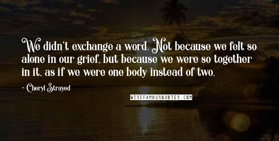 Cheryl Strayed Quotes: We didn't exchange a word. Not because we felt so alone in our grief, but because we were so together in it, as if we were one body instead of two.