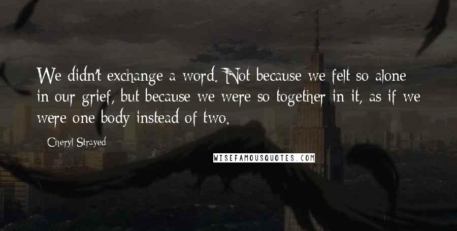 Cheryl Strayed Quotes: We didn't exchange a word. Not because we felt so alone in our grief, but because we were so together in it, as if we were one body instead of two.