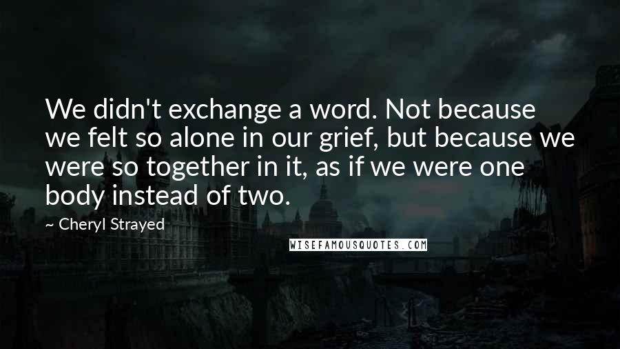 Cheryl Strayed Quotes: We didn't exchange a word. Not because we felt so alone in our grief, but because we were so together in it, as if we were one body instead of two.