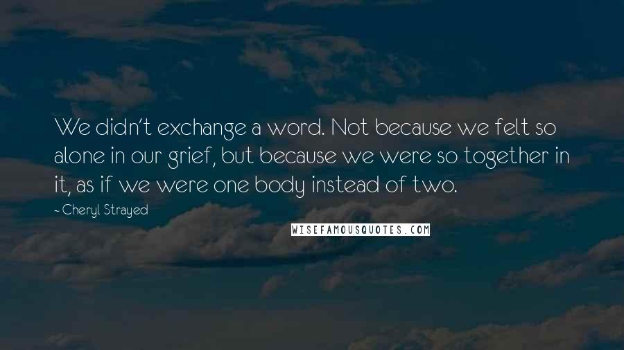 Cheryl Strayed Quotes: We didn't exchange a word. Not because we felt so alone in our grief, but because we were so together in it, as if we were one body instead of two.