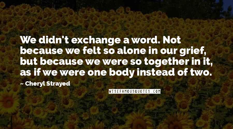 Cheryl Strayed Quotes: We didn't exchange a word. Not because we felt so alone in our grief, but because we were so together in it, as if we were one body instead of two.