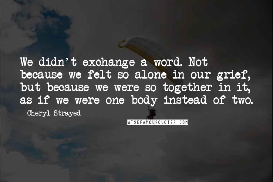 Cheryl Strayed Quotes: We didn't exchange a word. Not because we felt so alone in our grief, but because we were so together in it, as if we were one body instead of two.