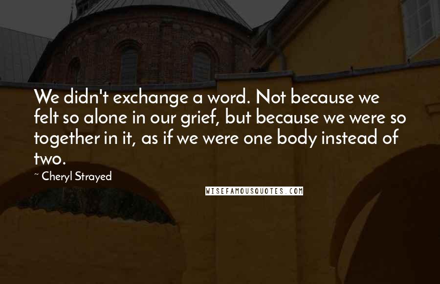 Cheryl Strayed Quotes: We didn't exchange a word. Not because we felt so alone in our grief, but because we were so together in it, as if we were one body instead of two.