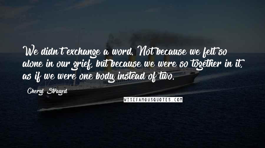 Cheryl Strayed Quotes: We didn't exchange a word. Not because we felt so alone in our grief, but because we were so together in it, as if we were one body instead of two.