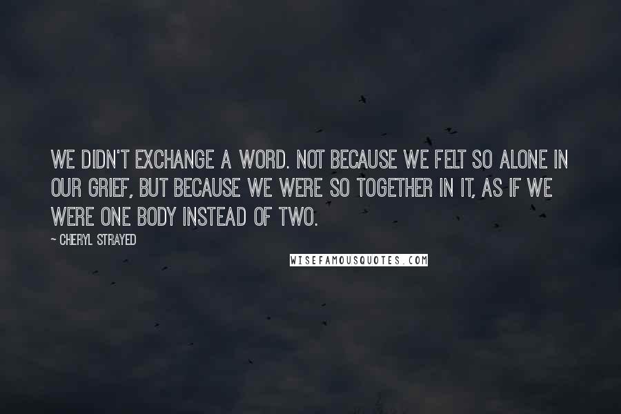 Cheryl Strayed Quotes: We didn't exchange a word. Not because we felt so alone in our grief, but because we were so together in it, as if we were one body instead of two.