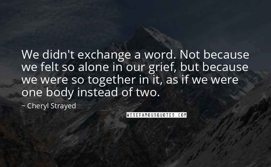 Cheryl Strayed Quotes: We didn't exchange a word. Not because we felt so alone in our grief, but because we were so together in it, as if we were one body instead of two.