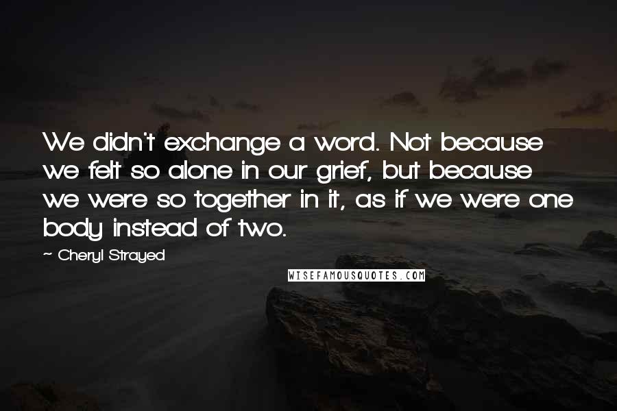 Cheryl Strayed Quotes: We didn't exchange a word. Not because we felt so alone in our grief, but because we were so together in it, as if we were one body instead of two.