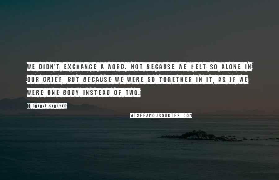 Cheryl Strayed Quotes: We didn't exchange a word. Not because we felt so alone in our grief, but because we were so together in it, as if we were one body instead of two.