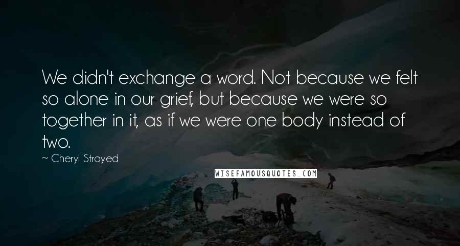 Cheryl Strayed Quotes: We didn't exchange a word. Not because we felt so alone in our grief, but because we were so together in it, as if we were one body instead of two.