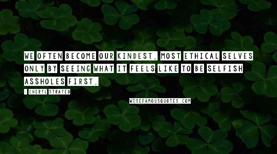 Cheryl Strayed Quotes: We often become our kindest, most ethical selves only by seeing what it feels like to be selfish assholes first.