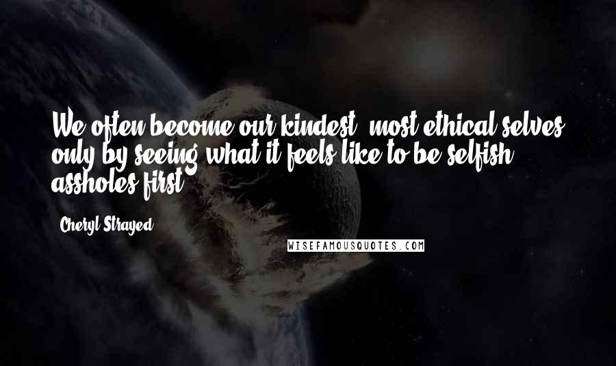 Cheryl Strayed Quotes: We often become our kindest, most ethical selves only by seeing what it feels like to be selfish assholes first.