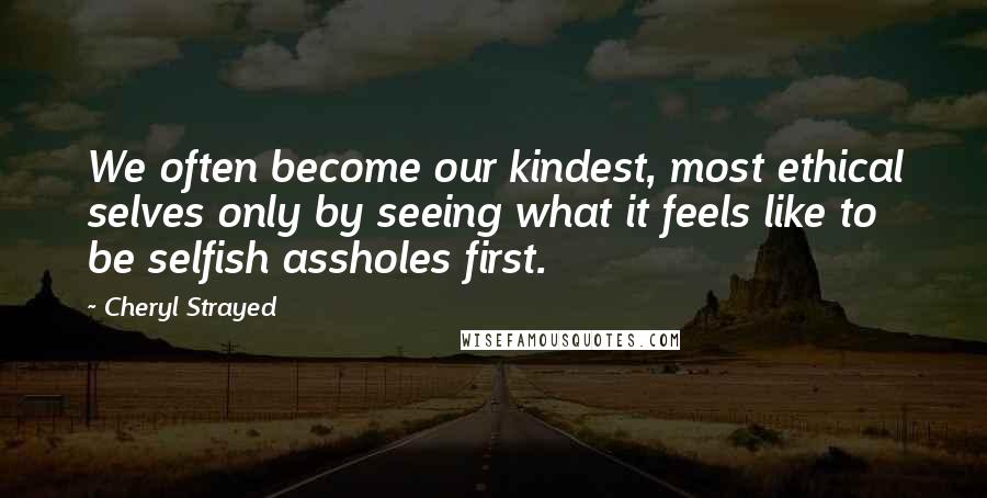 Cheryl Strayed Quotes: We often become our kindest, most ethical selves only by seeing what it feels like to be selfish assholes first.