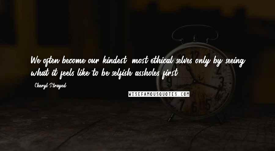 Cheryl Strayed Quotes: We often become our kindest, most ethical selves only by seeing what it feels like to be selfish assholes first.