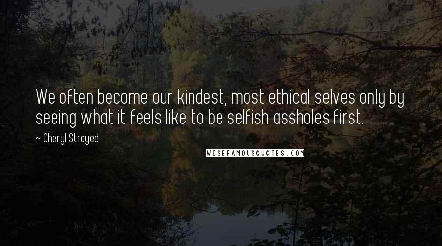 Cheryl Strayed Quotes: We often become our kindest, most ethical selves only by seeing what it feels like to be selfish assholes first.