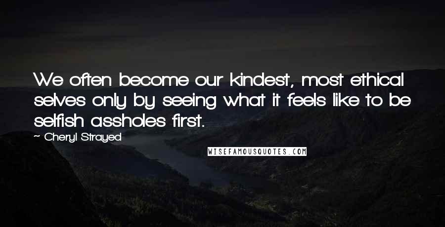 Cheryl Strayed Quotes: We often become our kindest, most ethical selves only by seeing what it feels like to be selfish assholes first.