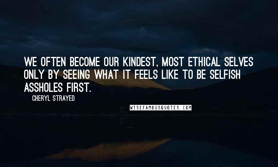 Cheryl Strayed Quotes: We often become our kindest, most ethical selves only by seeing what it feels like to be selfish assholes first.