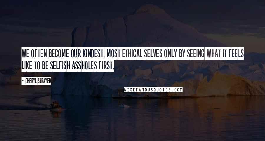 Cheryl Strayed Quotes: We often become our kindest, most ethical selves only by seeing what it feels like to be selfish assholes first.