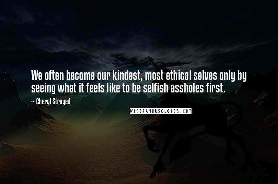 Cheryl Strayed Quotes: We often become our kindest, most ethical selves only by seeing what it feels like to be selfish assholes first.