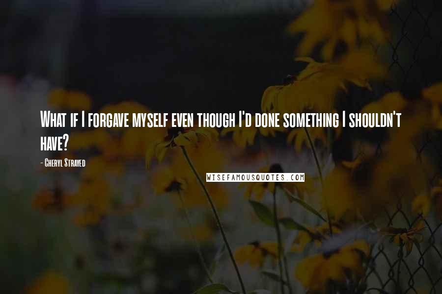 Cheryl Strayed Quotes: What if I forgave myself even though I'd done something I shouldn't have?