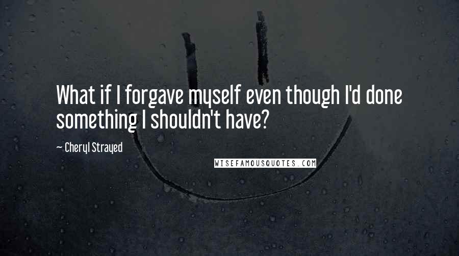 Cheryl Strayed Quotes: What if I forgave myself even though I'd done something I shouldn't have?