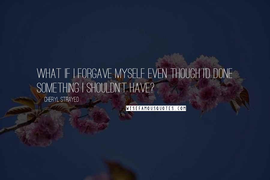 Cheryl Strayed Quotes: What if I forgave myself even though I'd done something I shouldn't have?
