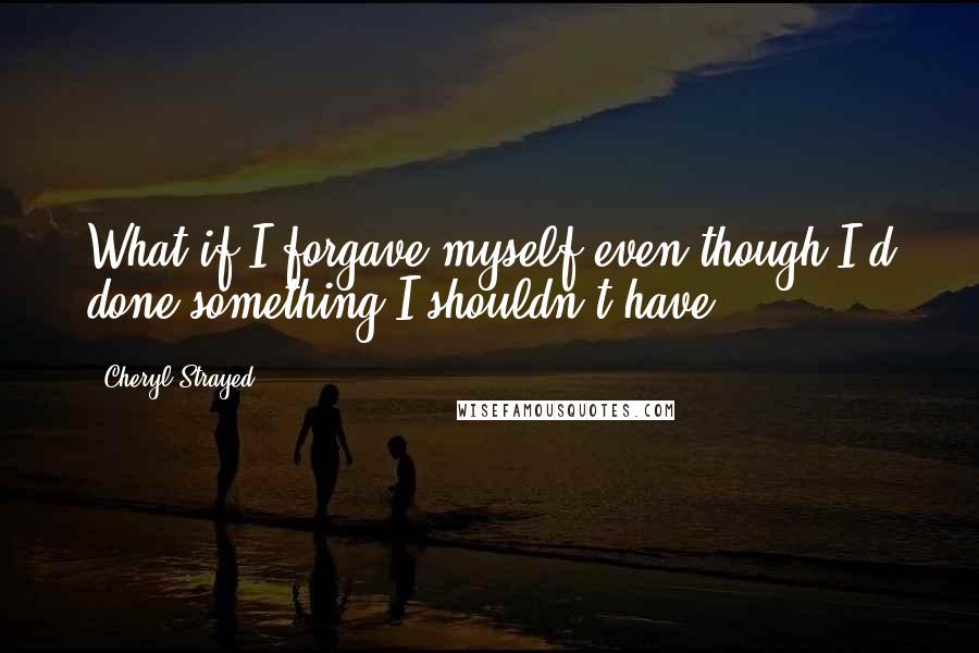 Cheryl Strayed Quotes: What if I forgave myself even though I'd done something I shouldn't have?