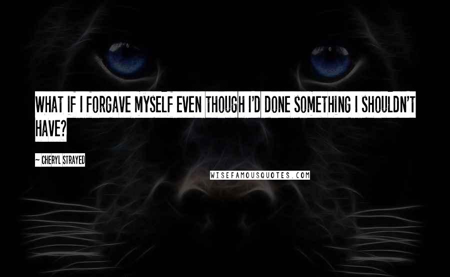 Cheryl Strayed Quotes: What if I forgave myself even though I'd done something I shouldn't have?