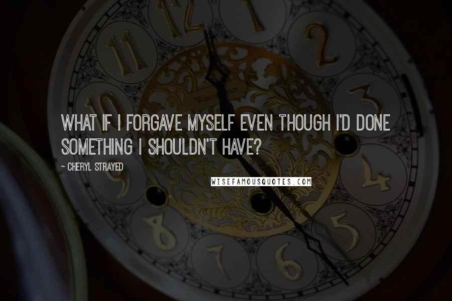 Cheryl Strayed Quotes: What if I forgave myself even though I'd done something I shouldn't have?