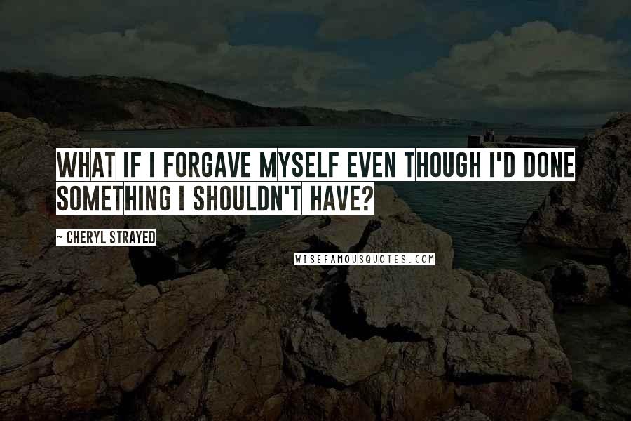 Cheryl Strayed Quotes: What if I forgave myself even though I'd done something I shouldn't have?