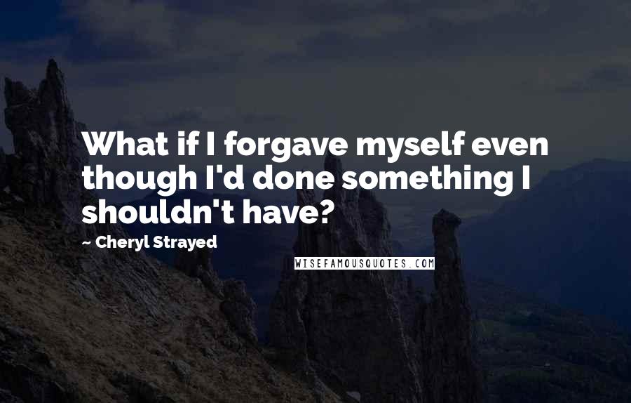 Cheryl Strayed Quotes: What if I forgave myself even though I'd done something I shouldn't have?